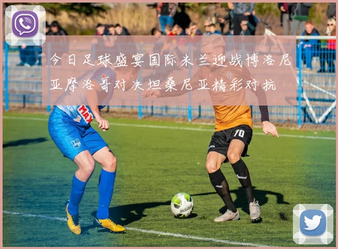 今日足球盛宴国际米兰迎战博洛尼亚摩洛哥对决坦桑尼亚精彩对抗
